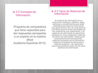  2.2 Concepto de
Información.
Programa de computadora
que tiene capacidad para
dar respuestas semejantes
a un experto en la materia
(Real
Academia Española 2013).
 2.3 Tipos de Sistemas de
Información
Un sistema de información es un
conjunto de hardware, software, datos,
personas y procedimientos que están
diseñados para generar información
que apoye el día a día, de corto alcance
y de largo alcance de las actividades de
los usuarios de una organización. Los
sistemas de información en general se
clasifican en cinco categorías: sistemas
de oficina de información, sistemas de
procesamiento de transacciones,
sistemas de gestión de la información,
sistemas de soporte de decisiones y
sistemas expertos. Las siguientes
secciones presentan cada uno de estos
sistemas de información.
 