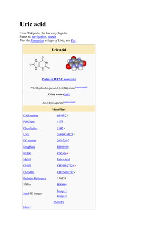 Uric acid
From Wikipedia, the free encyclopedia
Jump to: navigation, search
For the Romanian village of Uric, see Pui.

                              Uric acid




                    Preferred IUPAC name[hide]


         7,9-Dihydro-1H-purine-2,6,8(3H)-trione[citation needed]

                          Other names[hide]


                    2,6,8-Trioxypurine[citation needed]

                              Identifiers

  CAS number                       69-93-2

  PubChem                          1175

  ChemSpider                       1142

  UNII                             268B43MJ25

  EC number                        200-720-7

  DrugBank                         DB01696

  KEGG                             C00366

  MeSH                             Uric+Acid

  ChEBI                            CHEBI:27226

  ChEMBL                           CHEMBL792

  Beilstein Reference              156158

  3DMet                            B00094

                                   Image 1
  Jmol-3D images
                                   Image 2

                                SMILES
  [show]
 