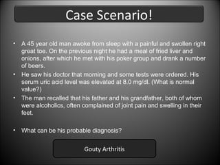 Case Scenario!
•

A 45 year old man awoke from sleep with a painful and swollen right
great toe. On the previous night he had a meal of fried liver and
onions, after which he met with his poker group and drank a number
of beers.
• He saw his doctor that morning and some tests were ordered. His
serum uric acid level was elevated at 8.0 mg/dl. (What is normal
value?)
• The man recalled that his father and his grandfather, both of whom
were alcoholics, often complained of joint pain and swelling in their
feet.
•

What can be his probable diagnosis?

Gouty Arthritis

 