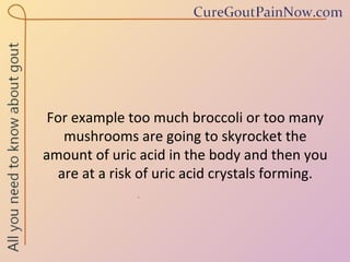 For example too much broccoli or too many mushrooms are going to skyrocket the amount of uric acid in the body and then you are at a risk of uric acid crystals forming. 