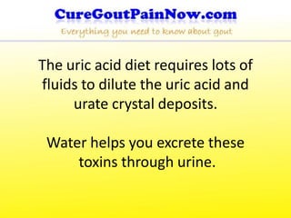 The uric acid diet requires lots of
fluids to dilute the uric acid and
     urate crystal deposits.

 Water helps you excrete these
     toxins through urine.
 