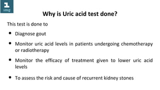 Why is Uric acid test done?
This test is done to
● Diagnose gout
● Monitor uric acid levels in patients undergoing chemotherapy
or radiotherapy
● Monitor the efficacy of treatment given to lower uric acid
levels
● To assess the risk and cause of recurrent kidney stones
 