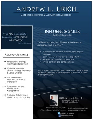 ANDREW L. URICH
         !



                        Corporate Training & Convention Speaking




      “The key to successful
                                                 INFLUENCE SKILLS
                                                            The Key to Leadership
    leadership is influence,
         not authority.”
                    ~Kenneth Blanchard   “Influence spells the difference between a
                                         manager and a leader.”


                                           •   Connect with others so they are open to your
      ADDITIONAL TOPICS                        message
                                           •   Look for win/win (more/more) opportunities
                                           •   Acquire the attributes of persuasion
     ! Negotiation: Strategy,              •   Avoid conflicts and confrontations
       Planning and Execution

     ! Profitable Ideas on
       Critical Thinking, Innovation     This program is essential for all business people who lead
       & Value Creation                  others, or need to influence individuals within or outside
                                         their organization.
     ! Ethics Awareness:
       The Key to an Ethical
       Workplace
!
     ! Professional Image:
       Personal Brand
       Management

     ! Profitable Relationships:
       Charm School for Business                                     ANDREW'L.'URICH,'J.'D.'
                                                                         Puterbaugh Professor of
                                                                          Ethics & Legal Studies


                                                   Oklahoma State University                            !
                                                                                  Email: aurich@okstate.edu
                                           William S. Spears School of Business   www.andrewurich.com

                                                                       Connect on LinkedIn
                                                                         Like on Facebook
 
