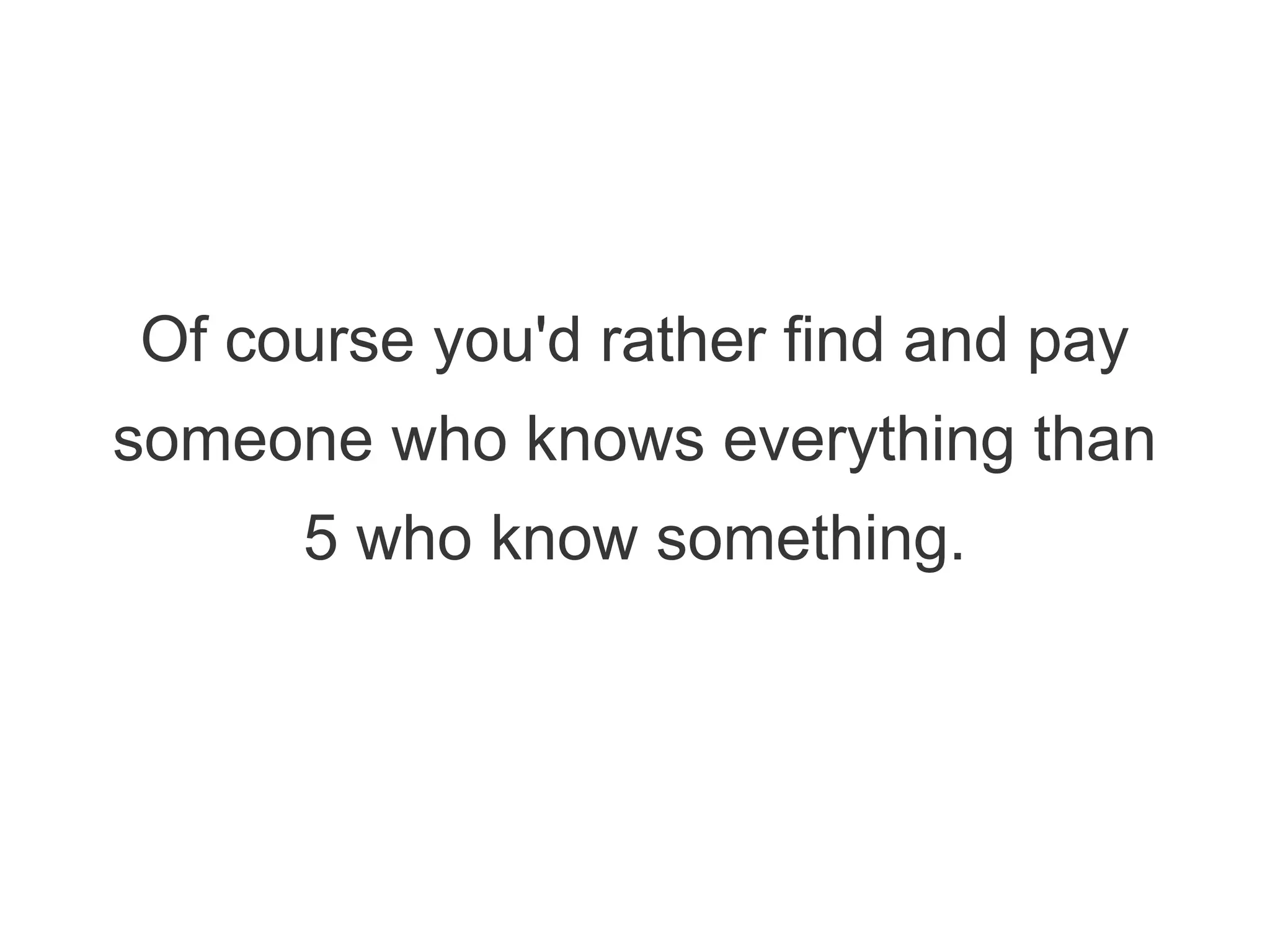 Of course you'd rather find and pay
someone who knows everything than
5 who know something.
 