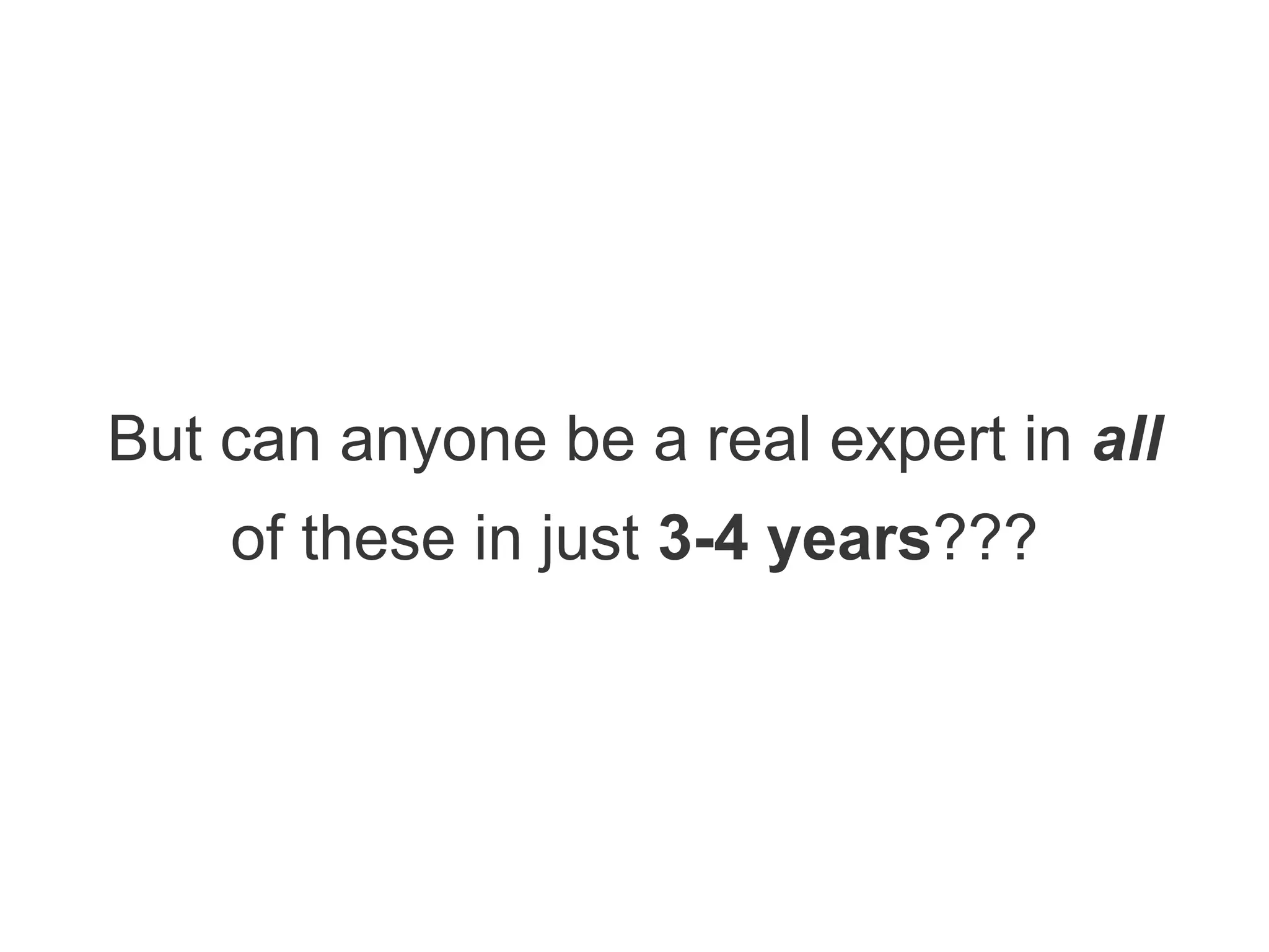 But can anyone be a real expert in all
of these in just 3-4 years???
 
