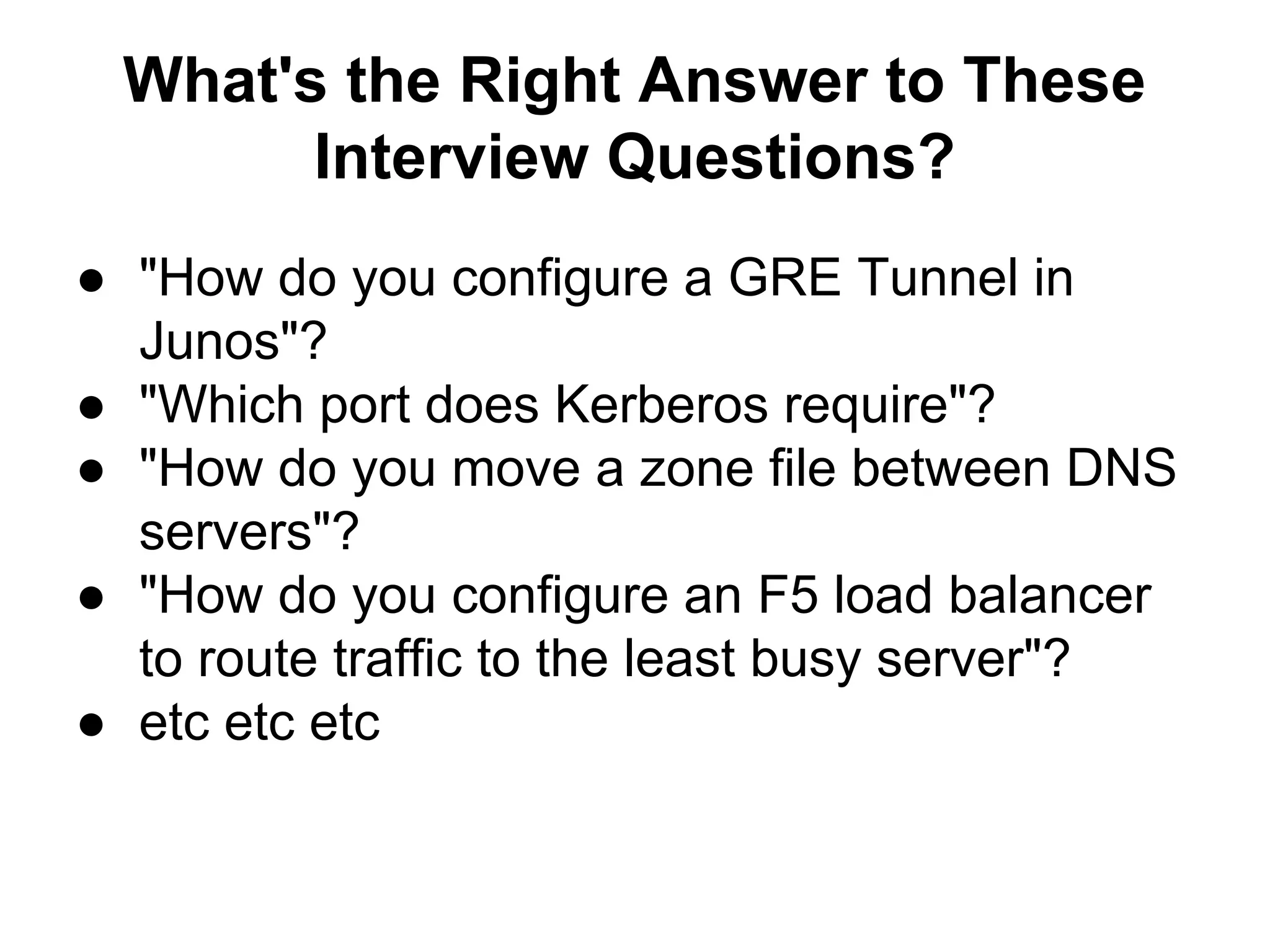 What's the Right Answer to These
Interview Questions?
● "How do you configure a GRE Tunnel in
Junos"?
● "Which port does Kerberos require"?
● "How do you move a zone file between DNS
servers"?
● "How do you configure an F5 load balancer
to route traffic to the least busy server"?
● etc etc etc
 