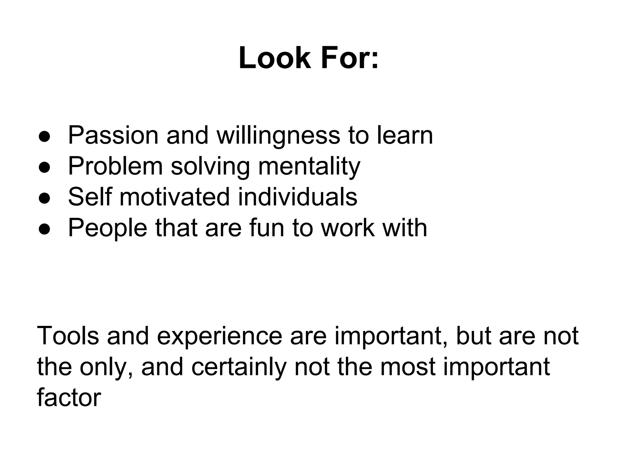 Look For:
● Passion and willingness to learn
● Problem solving mentality
● Self motivated individuals
● People that are fun to work with
Tools and experience are important, but are not
the only, and certainly not the most important
factor
 