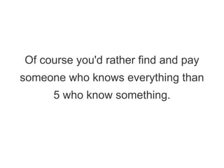 Of course you'd rather find and pay
someone who knows everything than
5 who know something.
 
