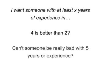 I want someone with at least x years
of experience in…
4 is better than 2?
Can't someone be really bad with 5
years or experience?
 