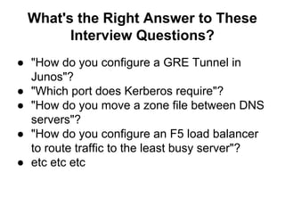 What's the Right Answer to These
Interview Questions?
● "How do you configure a GRE Tunnel in
Junos"?
● "Which port does Kerberos require"?
● "How do you move a zone file between DNS
servers"?
● "How do you configure an F5 load balancer
to route traffic to the least busy server"?
● etc etc etc
 