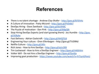 References
● There is no talent shortage - Andrew Clay-Shafer - http://goo.gl/B7EhHz
● A Culture of Innovation - Patty Mccord - http://goo.gl/PVDdb7
● DevOps Hiring - Dave Zweiback - http://goo.gl/bU9h8C
● The Puzzle of motivation - Dan Pink - http://goo.gl/bBgQBi
● Stop Hiring DevOps Experts (and start growing them) - Jez Humble - http://goo.
gl/JG8ykx
● Fast Delivery - Adrian Cockcroft - http://goo.gl/AHQTGd
● Engineering Your culture - Oren Ellenbogen - http://goo.gl/7UO9Kd
● Netflix Culture - http://goo.gl/iAfn
● Rich Jones - How to hire DevOps - http://goo.gl/qUc289
● Tim Lockwood - How to hire a DevOps Engineer - http://goo.gl/nMjhVm
● Volker Will - Do not hire a DevOps Engineer - http://goo.gl/Zpz6jx
● Improving goat production - https://www.youtube.com/watch?v=frTJynGPeeU
 