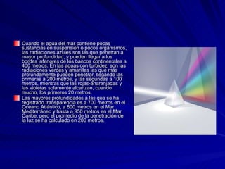 Cuando el agua del mar contiene pocas sustancias en suspensión o pocos organismos, las radiaciones azules son las que penetran a mayor profundidad, y pueden llegar a los bordes inferiores de los bancos continentales a 400 metros. En las aguas con turbidez, son las radiaciones verdes y amarillas las que más profundamente pueden penetrar, llegando las primeras a 200 metros, y las segundas a 100 metros, mientras que las rojas-anaranjadas y las violetas solamente alcanzan, cuando mucho, los primeros 20 metros. Las mayores profundidades a las que se ha registrado transparencia es a 700 metros en el Océano Atlántico, a 800 metros en el Mar Mediterráneo y hasta a 950 metros en el Mar Caribe, pero el promedio de la penetración de la luz se ha calculado en 200 metros.   