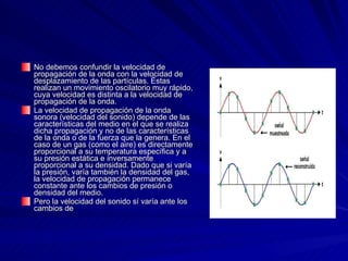 No debemos confundir la velocidad de propagación de la onda con la velocidad de desplazamiento de las partículas. Éstas realizan un movimiento oscilatorio muy rápido, cuya velocidad es distinta a la velocidad de propagación de la onda.  La velocidad de propagación de la onda sonora (velocidad del sonido) depende de las características del medio en el que se realiza dicha propagación y no de las características de la onda o de la fuerza que la genera. En el caso de un gas (como el aire) es directamente proporcional a su temperatura específica y a su presión estática e inversamente proporcional a su densidad. Dado que si varía la presión, varía también la densidad del gas, la velocidad de propagación permanece constante ante los cambios de presión o densidad del medio.  Pero la velocidad del sonido sí varía ante los cambios de  