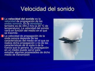 Velocidad del sonido La  velocidad del sonido  es la  velocidad  de propagación de las  ondas sonoras . En la  atmósfera  terrestre es de 344,2 m/s (a 20 °C de temperatura). La velocidad del sonido varía en función del medio en el que se trasmite. La velocidad de propagación de la onda sonora depende de las características del medio en el que se realiza dicha propagación y no de las características de la onda o de la fuerza que la genera. Su propagación en un medio puede servir para estudiar algunas propiedades de dicho medio de transmisión 