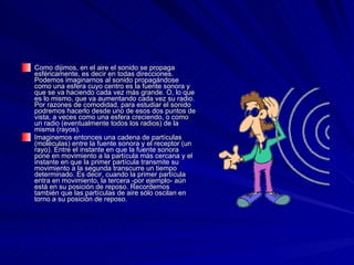 Como dijimos, en el aire el sonido se propaga esféricamente, es decir en todas direcciones. Podemos imaginarnos al sonido propagándose como una esfera cuyo centro es la fuente sonora y que se va haciendo cada vez más grande. O, lo que es lo mismo, que va aumentando cada vez su radio. Por razones de comodidad, para estudiar el sonido podremos hacerlo desde uno de esos dos puntos de vista, a veces como una esfera creciendo, o como un radio (eventualmente todos los radios) de la misma (rayos).  Imaginemos entonces una cadena de partículas (moléculas) entre la fuente sonora y el receptor (un rayo). Entre el instante en que la fuente sonora pone en movimiento a la partícula más cercana y el instante en que la primer partícula transmite su movimiento a la segunda transcurre un tiempo determinado. Es decir, cuando la primer partícula entra en movimiento, la tercera -por ejemplo- aún está en su posición de reposo. Recordemos también que las partículas de aire sólo oscilan en torno a su posición de reposo.  