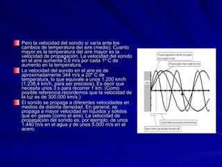 Pero la velocidad del sonido sí varía ante los cambios de temperatura del aire (medio). Cuanto mayor es la temperatura del aire mayor es la velocidad de propagación. La velocidad del sonido en el aire aumenta 0,6 m/s por cada 1º C de aumento en la temperatura.  La velocidad del sonido en el aire es de aproximadamente 344 m/s a 20º C de temperatura, lo que equivale a unos 1.200 km/h (1.238,4 km/h, para ser precisos). Es decir que necesita unos 3 s para recorrer 1 km. (Como posible referencia recordemos que la velocidad de la luz es de 300.000 km/s.)  El sonido se propaga a diferentes velocidades en medios de distinta densidad. En general, se propaga a mayor velocidad en líquidos y sólidos que en gases (como el aire). La velocidad de propagación del sonido es, por ejemplo, de unos 1.440 m/s en el agua y de unos 5.000 m/s en el acero.  