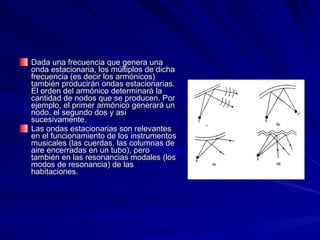 Dada una frecuencia que genera una onda estacionaria, los múltiplos de dicha frecuencia (es decir los armónicos) también producirán ondas estacionarias. El orden del armónico determinará la cantidad de nodos que se producen. Por ejemplo, el primer armónico generará un nodo, el segundo dos y así sucesivamente.  Las ondas estacionarias son relevantes en el funcionamiento de los instrumentos musicales (las cuerdas, las columnas de aire encerradas en un tubo), pero también en las resonancias modales (los modos de resonancia) de las habitaciones.  