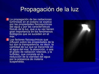 Propagación de la luz La propagación de las radiaciones luminosas en el océano se explica por las propiedades fisicoquímicas del agua y por las características físicas de la luz, que a su vez tienen gran importancia en los fenómenos biológicos que se suceden en el mar. Los factores fisicoquímicos que influyen sobre las propiedades de la luz son la transparencia, es decir, la cantidad de luz que se transmite en el agua del mar; la absorción, o sea el grado de radiación retenida, y la turbidez, que consiste en la reducción de la claridad del agua por la presencia de materia suspendida. 