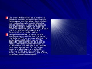 Las propiedades físicas de la luz son: la reflexión, proceso por el que la superficie del agua del mar devuelve a la atmósfera una cantidad de la luz que incide sobre ella; la refracción, el cambio de dirección que sufre la luz al entrar a un medio de diferente densidad, y la extinción, que es el grado en que disminuye la luz al ir penetrando en el medio marino. El agua de los océanos se encuentra formando capas horizontales que tienen propiedades ópticas muy semejantes, por lo que la cantidad de luz que penetra depende de la que incide y de la que se refleja, siendo las características de la superficie del mar elementos importantes para esta penetración. En mares con espuma producida por una agitación intensa y en los que están cubiertos por hielos, la reflexión es mayor y, por lo tanto, la penetración de la luz menor. 