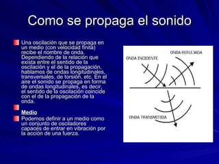 Como se propaga el sonido Una oscilación que se propaga en un medio (con velocidad finita) recibe el nombre de onda. Dependiendo de la relación que exista entre el sentido de la oscilación y el de la propagación, hablamos de ondas longitudinales, transversales, de torsión, etc. En el aire el sonido se propaga en forma de ondas longitudinales, es decir, el sentido de la oscilación coincide con el de la propagación de la onda.  Medio   Podemos definir a un medio como un conjunto de osciladores capaces de entrar en vibración por la acción de una fuerza.  