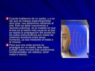 Cuando hablemos de un medio, y a no ser que se indique específicamente otra cosa, nos estaremos refiriendo al aire. Esto se debe nuevamente a razones prácticas, en la medida en que el aire es el medio más usual en el que se realiza la propagación del sonido en los actos comunicativos por medio de sistemas acústicos entre seres humanos, ya sea mediante el habla o la música.  Para que una onda sonora se propague en un medio, éste debe cumplir como mínimo tres condiciones fundamentales: ser elástico, tener masa e inercia.  