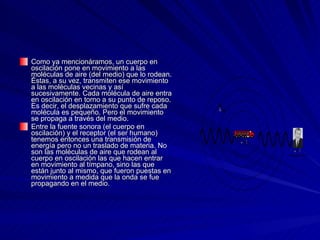 Como ya mencionáramos, un cuerpo en oscilación pone en movimiento a las moléculas de aire (del medio) que lo rodean. Éstas, a su vez, transmiten ese movimiento a las moléculas vecinas y así sucesivamente. Cada molécula de aire entra en oscilación en torno a su punto de reposo. Es decir, el desplazamiento que sufre cada molécula es pequeño. Pero el movimiento se propaga a través del medio.  Entre la fuente sonora (el cuerpo en oscilación) y el receptor (el ser humano) tenemos entonces una transmisión de energía pero no un traslado de materia. No son las moléculas de aire que rodean al cuerpo en oscilación las que hacen entrar en movimiento al tímpano, sino las que están junto al mismo, que fueron puestas en movimiento a medida que la onda se fue propagando en el medio.  