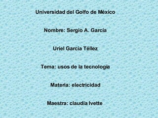 Universidad del Golfo de México Nombre: Sergio A. García Uriel García Téllez Tema: usos de la tecnología Materia: electricidad Maestra: claudia Ivette  