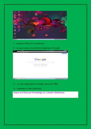 1 – primero debes ir a escritorio
2 – ya que estas en escritorio ingresas a Google
3 – ya que ingresaste a Google pones la URL
4 – ingresas a esta dirección
Share and Discover Knowledge on LinkedIn SlideShare