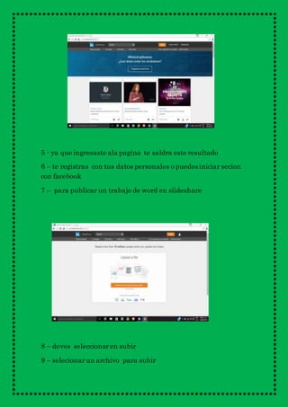5 - ya que ingresaste ala pagina te saldra este resultado
6 – te registras con tus datos personales o puedesiniciar secion
con facebook
7 – para publicar un trabajo de word en slideshare
8 – deves seleccionaren subir
9 – selecionarun archivo para subir