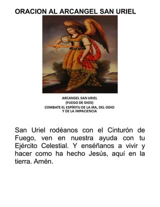 ORACION AL ARCANGEL SAN URIEL
San Uriel rodéanos con el Cinturón de
Fuego, ven en nuestra ayuda con tu
Ejército Celestial. Y enséñanos a vivir y
hacer como ha hecho Jesús, aquí en la
tierra. Amén.
 