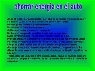 ahorrar energia en el auto Afine el motor periódicamente; con ello se consume menos energía y se contribuye a disminuir la contaminación ambiental. Mantenga las llantas a presión normal. No acelere ni frene bruscamente. Caliente el motor menos de un minuto. No llene el tanque de gasolina hasta que se derrame. Evite llevar artículos innecesarios dentro del automóvil. Procure utilizar su automóvil lo menos posible. Se recomienda viajar en forma colectiva, planear por escrito tanto la ruta diaria, como las compras y efectuarlas una vez a la semana o quincenalmente. Al comprar un auto nuevo compare el consumo de gasolina de los diferentes modelos y tome en cuenta este factor antes de decidirse por alguno. Trasladarse de un lugar a otro es necesario, no así el hacerlo siempre en auto. Si es posible camine, si no, utilice de preferencia el transporte colectivo 