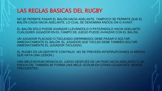 LAS REGLAS BASICAS DEL RUGBY 
NO SE PERMITE PASAR EL BALÓN HACIA ADELANTE. TAMPOCO SE PERMITE QUE EL 
BALÓN CAIGA HACIA ADELANTE, LO CUAL SE DENOMINA KNOCK-ON O AVANT. 
EL BALÓN SÓLO PUEDE AVANZAR LLEVÁNDOLO O PATEÁNDOLO HACIA ADELANTE. 
CUALQUIER JUGADOR EN EL CAMPO DE JUEGO PUEDE AVANZAR CON EL BALÓN. 
UN JUGADOR PLACADO O TACLEADO (DERRIBADO) DEBE PASAR O SOLTAR 
INMEDIATAMENTE EL BALÓN. EL JUGADOR QUE TACLEA DEBE TAMBIÉN SOLTAR 
INMEDIATAMENTE EL JUGADOR TACLEADO. 
EL RUGBY ES UN DEPORTE CONTINUO. NO SE PREVEÉN INTERRUPCIONES (A MENOS 
QUE HAYA UNA LESIÓN.). 
UNA MELE/SCRUM REINICIA EL JUEGO DESPUÉS DE UN PASE HACIA ADELANTE O UN 
KNOCK-ON. TAMBIÉN SE FORMA UNA MELE/ SCRUM EN OTRAS OCASIONES, MENOS 
FRECUENTES. 
 