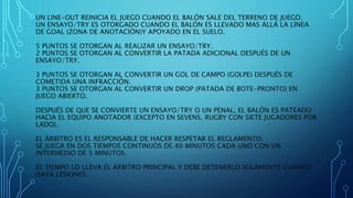 UN LINE-OUT REINICIA EL JUEGO CUANDO EL BALÓN SALE DEL TERRENO DE JUEGO. 
UN ENSAYO/TRY ES OTORGADO CUANDO EL BALÓN ES LLEVADO MAS ALLÁ LA LÍNEA 
DE GOAL (ZONA DE ANOTACIÓN)Y APOYADO EN EL SUELO. 
5 PUNTOS SE OTORGAN AL REALIZAR UN ENSAYO/TRY. 
2 PUNTOS SE OTORGAN AL CONVERTIR LA PATADA ADICIONAL DESPUÉS DE UN 
ENSAYO/TRY. 
3 PUNTOS SE OTORGAN AL CONVERTIR UN GOL DE CAMPO (GOLPE) DESPUÉS DE 
COMETIDA UNA INFRACCIÓN. 
3 PUNTOS SE OTORGAN AL CONVERTIR UN DROP (PATADA DE BOTE-PRONTO) EN 
JUEGO ABIERTO. 
DESPUÉS DE QUE SE CONVIERTE UN ENSAYO/TRY O UN PENAL, EL BALÓN ES PATEADO 
HACIA EL EQUIPO ANOTADOR (EXCEPTO EN SEVENS, RUGBY CON SIETE JUGADORES POR 
LADO). 
EL ÁRBITRO ES EL RESPONSABLE DE HACER RESPETAR EL REGLAMENTO. 
SE JUEGA EN DOS TIEMPOS CONTINUOS DE 40 MINUTOS CADA UNO CON UN 
INTERMEDIO DE 5 MINUTOS. 
EL TIEMPO LO LLEVA EL ÁRBITRO PRINCIPAL Y DEBE DETENERLO SOLAMENTE CUANDO 
HAYA LESIONES. 
 