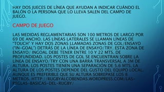 HAY DOS JUECES DE LÍNEA QUE AYUDAN A INDICAR CUÁNDO EL 
BALÓN O LA PERSONA QUE LO LLEVA SALEN DEL CAMPO DE 
JUEGO. 
CAMPO DE JUEGO 
LAS MEDIDAS REGLAMENTARIAS SON 100 METROS DE LARGO POR 
69 DE ANCHO. LAS LÍNEAS LATERALES SE LLAMAN LÍNEAS DE 
“TOUCH” Y HAY DOS ZONAS LLAMADAS ZONAS DE GOL/ENSAYO 
(“IN-GOAL”) DETRÁS DE LA LÍNEA DE ENSAYO/TRY. ESTA ZONA DE 
ENSAYO/ INGOAL DEBE TENER ENTRE 10 Y 22 MTS. DE 
PROFUNDIDAD. LOS POSTES DE GOL SE ENCUENTRAN SOBRE LA 
LÍNEA DE ENSAYO/TRY CON UNA BARRA TRANSVERSAL A 3M DE 
ALTURA. LOS POSTES TIENEN UNA SEPARACIÓN DE 5.6 MTS. LA 
ALTURA DE LOS POSTES DEPENDE DEL GUSTO DEL EQUIPO LOCAL. 
AUNQUE ES PREFERIBLE QUE SU ALTURA SOBREPASE LOS 8 
METROS. HTTP://RUGBYALCOBENDAS.WORDPRESS.COM/LAS-REGLAS- 
BASICAS-DEL-RUGBY/ 
 
