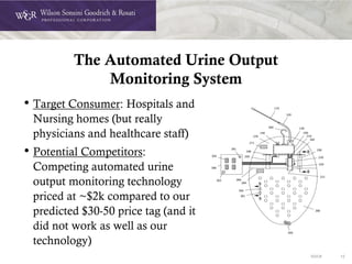 DOC# 12
The Automated Urine Output
Monitoring System
• Target Consumer: Hospitals and
Nursing homes (but really
physicians and healthcare staff)
• Potential Competitors:
Competing automated urine
output monitoring technology
priced at ~$2k compared to our
predicted $30-50 price tag (and it
did not work as well as our
technology)
 