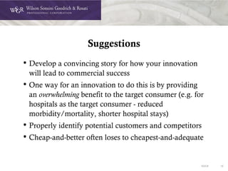 DOC# 15
Suggestions
• Develop a convincing story for how your innovation
will lead to commercial success
• One way for an innovation to do this is by providing
an overwhelming benefit to the target consumer (e.g. for
hospitals as the target consumer - reduced
morbidity/mortality, shorter hospital stays)
• Properly identify potential customers and competitors
• Cheap-and-better often loses to cheapest-and-adequate
 