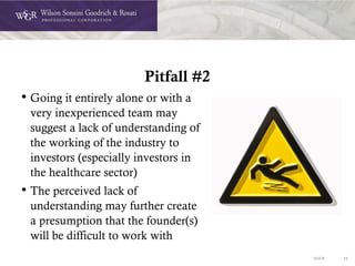 DOC# 19
Pitfall #2
• Going it entirely alone or with a
very inexperienced team may
suggest a lack of understanding of
the working of the industry to
investors (especially investors in
the healthcare sector)
• The perceived lack of
understanding may further create
a presumption that the founder(s)
will be difficult to work with
 