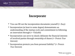 DOC# 22
Incorporate
• You can fill out the incorporation documents yourself (= Easy)
• Incorporation (at least to some degree) demonstrates an
understanding of the startup cycle and commitment to following
an innovation through (= Valuable)
• Incorporation can serve to clearly delineate the financial interests
of involved parties through ownership of shares (= Protects Your
Interests)
• Incorporation protects you from personal liability* (= Protects
Your Interests)
*With rare exception
 