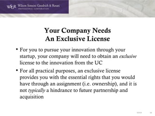 DOC# 26
Your Company Needs
An Exclusive License
• For you to pursue your innovation through your
startup, your company will need to obtain an exclusive
license to the innovation from the UC
• For all practical purposes, an exclusive license
provides you with the essential rights that you would
have through an assignment (i.e. ownership), and it is
not typically a hindrance to future partnership and
acquisition
 