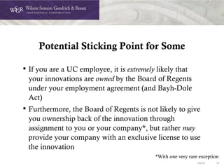 DOC# 27
Potential Sticking Point for Some
• If you are a UC employee, it is extremely likely that
your innovations are owned by the Board of Regents
under your employment agreement (and Bayh-Dole
Act)
• Furthermore, the Board of Regents is not likely to give
you ownership back of the innovation through
assignment to you or your company*, but rather may
provide your company with an exclusive license to use
the innovation
*With one very rare exception
 