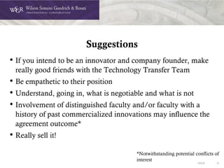 DOC# 31
Suggestions
• If you intend to be an innovator and company founder, make
really good friends with the Technology Transfer Team
• Be empathetic to their position
• Understand, going in, what is negotiable and what is not
• Involvement of distinguished faculty and/or faculty with a
history of past commercialized innovations may influence the
agreement outcome*
• Really sell it!
*Notwithstanding potential conflicts of
interest
 