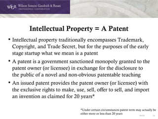 DOC# 33
Intellectual Property = A Patent
• Intellectual property traditionally encompasses Trademark,
Copyright, and Trade Secret, but for the purposes of the early
stage startup what we mean is a patent
• A patent is a government sanctioned monopoly granted to the
patent owner (or licensee) in exchange for the disclosure to
the public of a novel and non-obvious patentable teaching
• An issued patent provides the patent owner (or licensee) with
the exclusive rights to make, use, sell, offer to sell, and import
an invention as claimed for 20 years*
*Under certain circumstances patent term may actually be
either more or less than 20 years
 