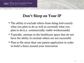 DOC# 34
Don’t Sleep on Your IP
• The ability to exclude others from doing both exactly
what you plan to do as well as essentially what you
plan to do (i.e. commercially viable workarounds)
• Typically, startups in the healthcare space that do not
have the ability to exclude others are not successful
• Plan to file more than one patent application in order
to build a fence around your innovation
 