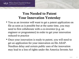 DOC# 35
You Needed to Patent
Your Innovation Yesterday
• You as an inventor will want to get a patent application on
file as soon as is possible but at the same time, you may
need to first collaborate with a co-inventor (e.g. an
engineer or programmer) in order to get your innovation
reduced to practice
• Once your innovation is ready to patent, you will need to
get an application for your innovation on file ASAP.
Needless delay and certain public uses of the innovation
may lead to a loss of rights under the America Invents Act
 