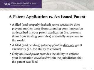 DOC# 36
A Patent Application vs. An Issued Patent
• A filed (and properly drafted) patent application does
prevent another party from patenting your innovation
as described in your patent application (i.e. prevents
them from stealing your idea) essentially anywhere in
the world
• A filed (and pending) patent application does not grant
exclusivity (i.e. the ability to enforce)
• Only an issued patent provides the ability to enforce
your innovation as claimed within the jurisdiction that
the patent was filed
 