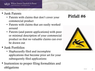 DOC# 37
Pitfall #6
• Junk Patents
• Patents with claims that don’t cover your
commercial product
• Patents with claims that are easily worked
around
• Patents (and patent applications) with poor
or minimal description of your commercial
product so that no valuable claims can ever
be drawn out
• Junk Portfolios
• Haphazardly filed and incomplete
applications that become prior art for your
subsequently filed applications
• Inattention to proper filing formalities and
obligations
 