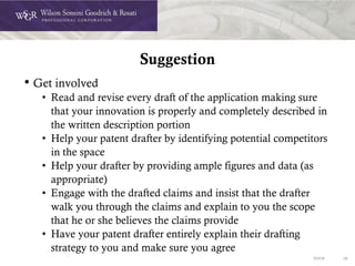 DOC# 38
Suggestion
• Get involved
• Read and revise every draft of the application making sure
that your innovation is properly and completely described in
the written description portion
• Help your patent drafter by identifying potential competitors
in the space
• Help your drafter by providing ample figures and data (as
appropriate)
• Engage with the drafted claims and insist that the drafter
walk you through the claims and explain to you the scope
that he or she believes the claims provide
• Have your patent drafter entirely explain their drafting
strategy to you and make sure you agree
 