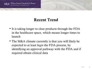 DOC# 40
Recent Trend
• It is taking longer to clear products through the FDA
in the healthcare space, which means longer times to
launch
• The M&A climate currently is that you will likely be
expected to at least begin the FDA process, by
identifying an approval pathway with the FDA and if
required obtain clinical data
 