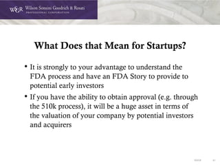 DOC# 41
What Does that Mean for Startups?
• It is strongly to your advantage to understand the
FDA process and have an FDA Story to provide to
potential early investors
• If you have the ability to obtain approval (e.g. through
the 510k process), it will be a huge asset in terms of
the valuation of your company by potential investors
and acquirers
 