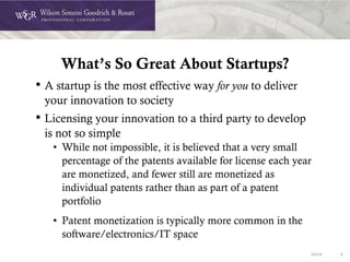 DOC# 5
What’s So Great About Startups?
• A startup is the most effective way for you to deliver
your innovation to society
• Licensing your innovation to a third party to develop
is not so simple
• While not impossible, it is believed that a very small
percentage of the patents available for license each year
are monetized, and fewer still are monetized as
individual patents rather than as part of a patent
portfolio
• Patent monetization is typically more common in the
software/electronics/IT space
 